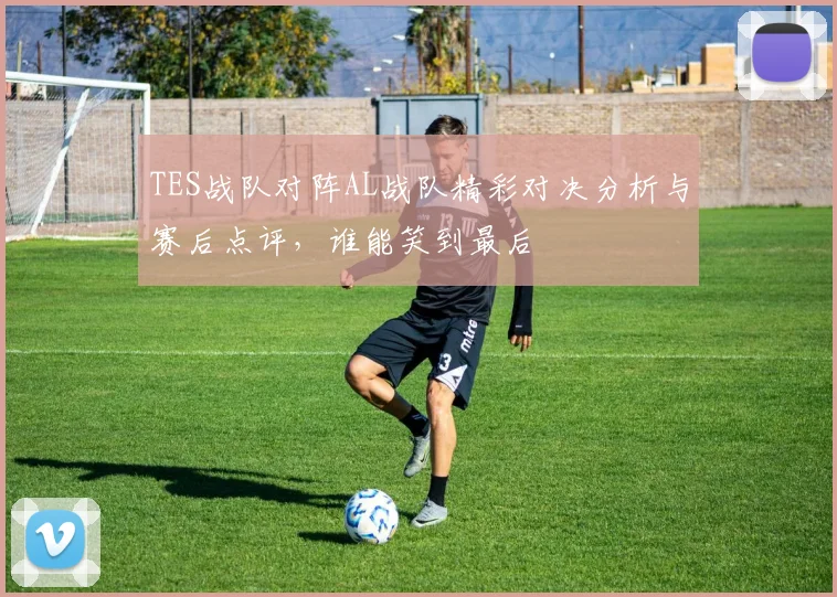 TES战队对阵AL战队精彩对决分析与赛后点评，谁能笑到最后