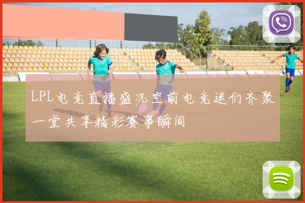 LPL电竞直播盛况空前电竞迷们齐聚一堂共享精彩赛事瞬间