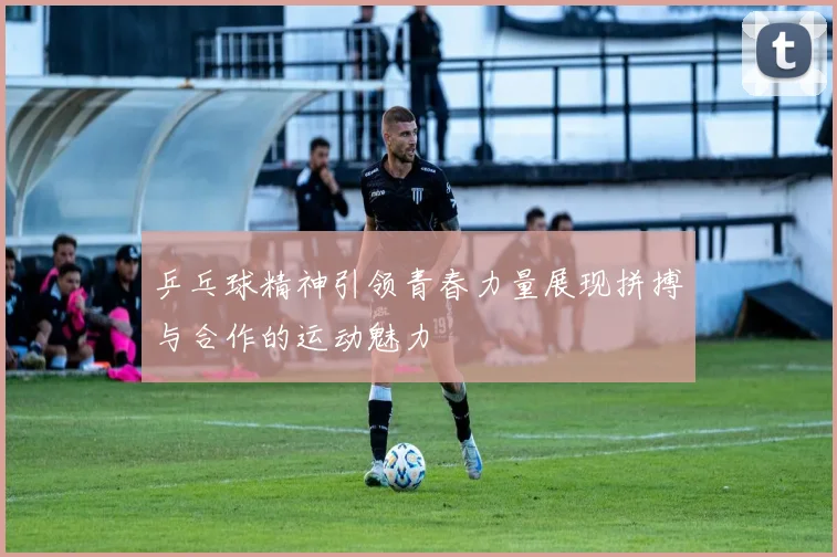 乒乓球精神引领青春力量展现拼搏与合作的运动魅力