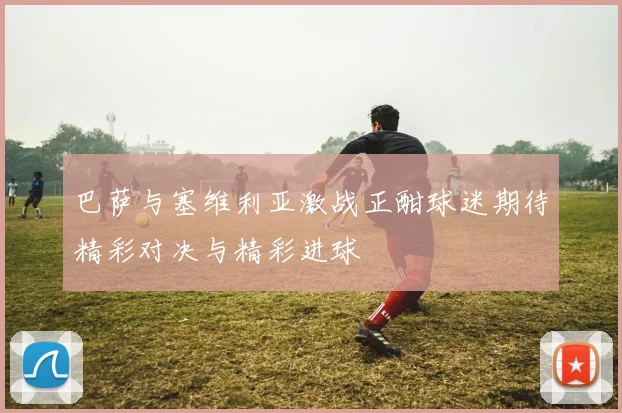 巴萨与塞维利亚激战正酣球迷期待精彩对决与精彩进球