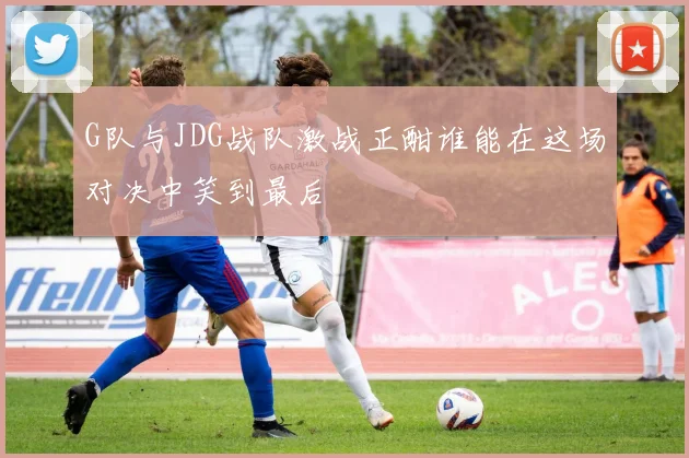 G队与JDG战队激战正酣谁能在这场对决中笑到最后