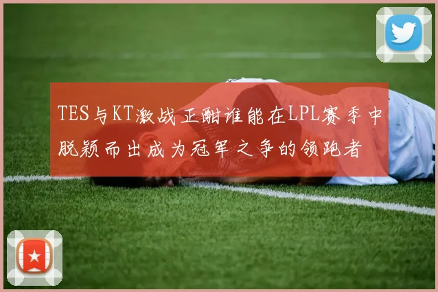 TES与KT激战正酣谁能在LPL赛季中脱颖而出成为冠军之争的领跑者
