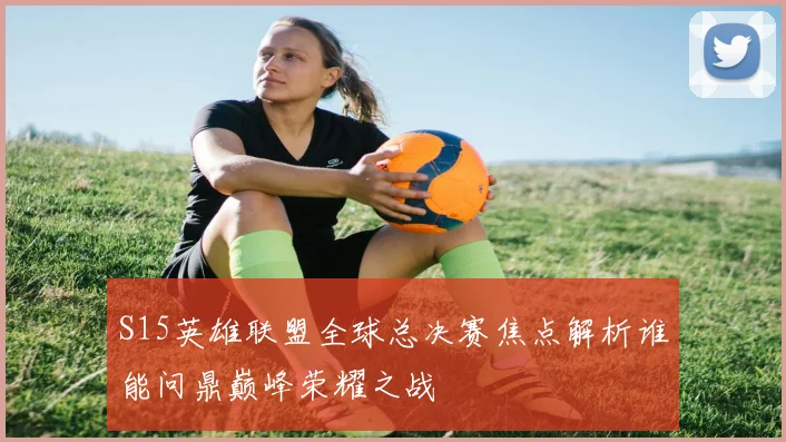 S15英雄联盟全球总决赛焦点解析谁能问鼎巅峰荣耀之战