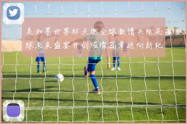 美加墨世界杯点燃全球激情共绘足球未来盛宴开创璀璨篇章迈向新纪元