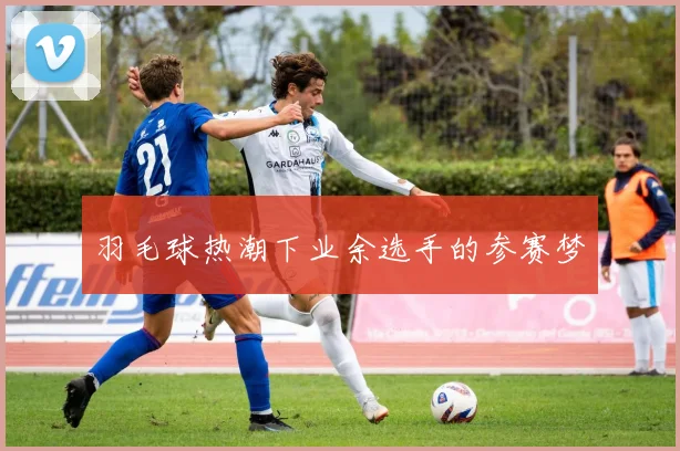 羽毛球热潮下业余选手的参赛梦
