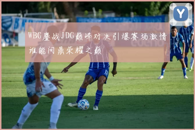 WBG鏖战JDG巅峰对决引爆赛场激情谁能问鼎荣耀之巅