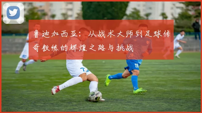 鲁迪加西亚：从战术大师到足球传奇教练的辉煌之路与挑战