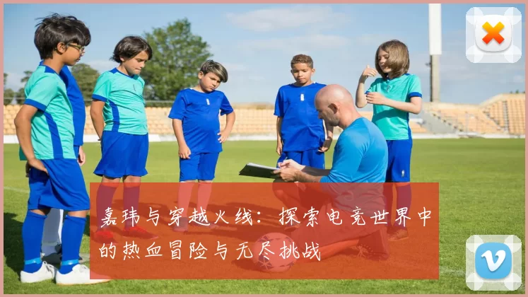 嘉玮与穿越火线：探索电竞世界中的热血冒险与无尽挑战