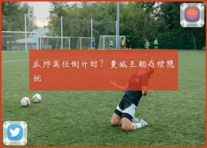 瓜帅离任倒计时？曼城王朝存续隐忧