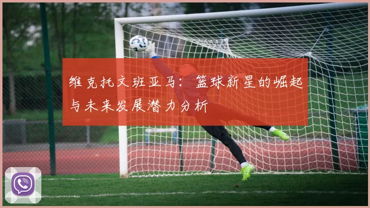 维克托文班亚马：篮球新星的崛起与未来发展潜力分析