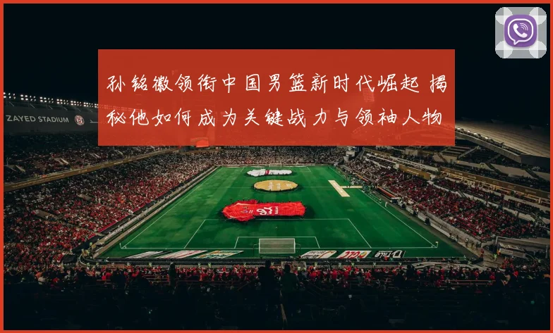 孙铭徽领衔中国男篮新时代崛起 揭秘他如何成为关键战力与领袖人物