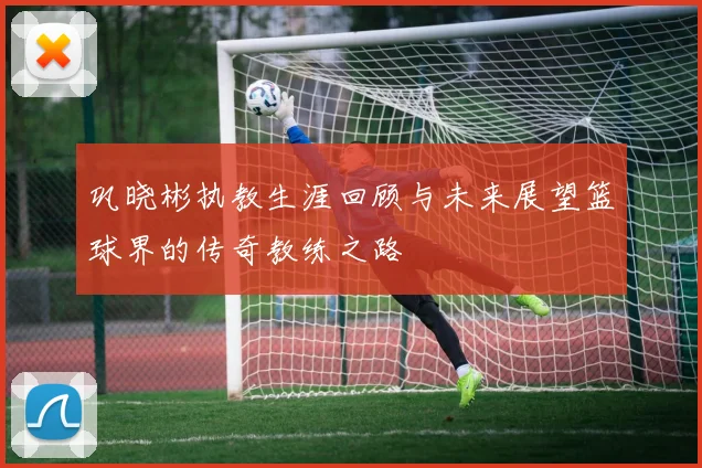 巩晓彬执教生涯回顾与未来展望篮球界的传奇教练之路