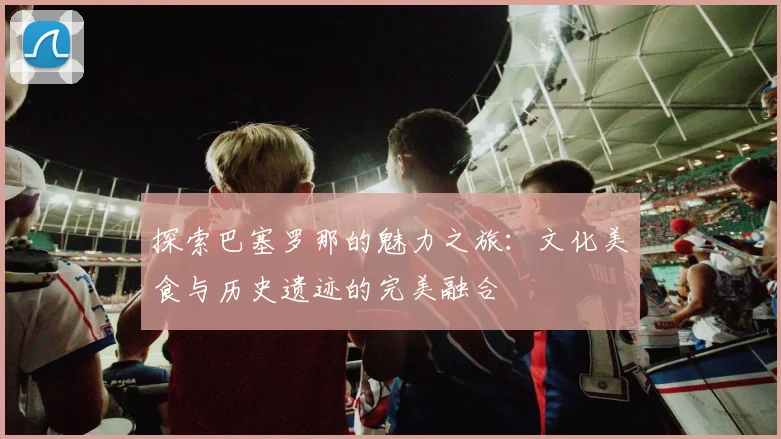 探索巴塞罗那的魅力之旅：文化美食与历史遗迹的完美融合