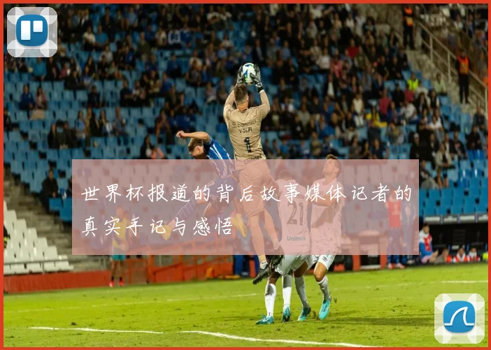世界杯报道的背后故事媒体记者的真实手记与感悟