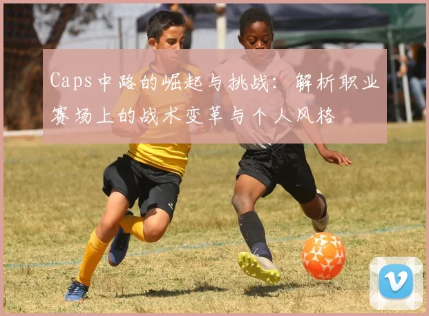 Caps中路的崛起与挑战：解析职业赛场上的战术变革与个人风格